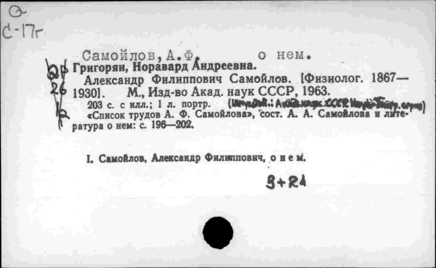 ﻿
Самойлов,А.Ф. о нем.
Григорян, Норавард Андреевна.
Александр Филиппович Самойлов. [Физиолог. 1867— 19301. М„ Изд-во Акад, наук СССР, 1963.
203 с. с илл.; 1 л. портр.
«Список трудов А. Ф. Самойлова», 'сост. А. А. Самойлова и лиге- * ратура о нем: с. 196—202.
I. Самойлов, Александр Филиппович, о и е м.
3+Я4